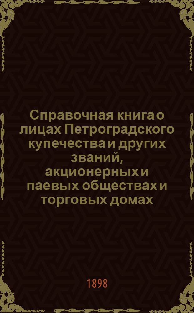 Справочная книга о лицах Петроградского купечества и других званий, акционерных и паевых обществах и торговых домах, получивших... сословные свидетельства по 1-й и 2-й гильдиям, промысловые свидетельства 1 и 2 разрядов на торговые предприятия, 1-5 разрядов на промышленные предприятия, 2 и 3 разрядов на личные промысловые занятия... [на 1898 год]