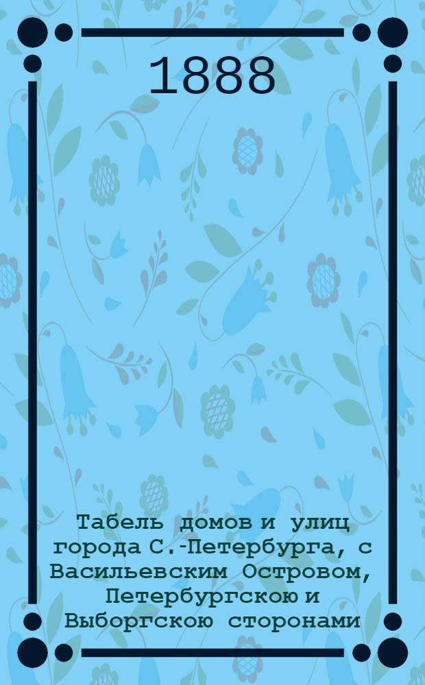 Табель домов и улиц города С.-Петербурга, с Васильевским Островом, Петербургскою и Выборгскою сторонами, Охтою, Лесным, Петергофским, Полюстровским и Шлиссельбургским участками, с показанием частей, полицейских и мировых участков : С прил. новейшего плана С.-Петербурга