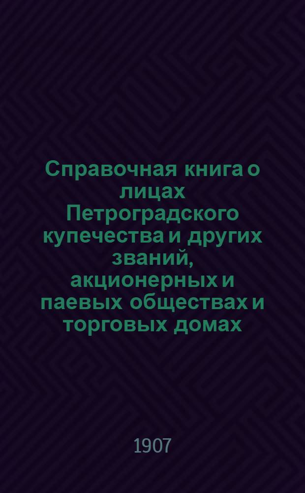 Справочная книга о лицах Петроградского купечества и других званий, акционерных и паевых обществах и торговых домах, получивших... сословные свидетельства по 1-й и 2-й гильдиям, промысловые свидетельства 1 и 2 разрядов на торговые предприятия, 1-5 разрядов на промышленные предприятия, 2 и 3 разрядов на личные промысловые занятия... [на 1907 г.]