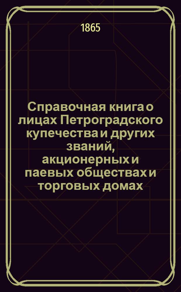 Справочная книга о лицах Петроградского купечества и других званий, акционерных и паевых обществах и торговых домах, получивших... сословные свидетельства по 1-й и 2-й гильдиям, промысловые свидетельства 1 и 2 разрядов на торговые предприятия, 1-5 разрядов на промышленные предприятия, 2 и 3 разрядов на личные промысловые занятия... на 1865 год