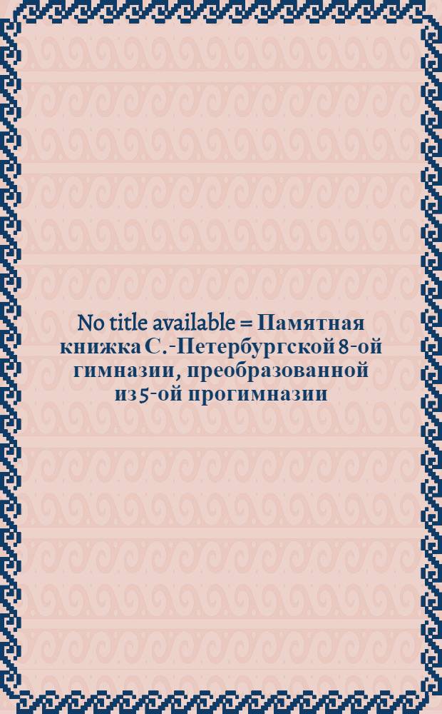 No title available = Памятная книжка С.-Петербургской 8-ой гимназии, преобразованной из 5-ой прогимназии