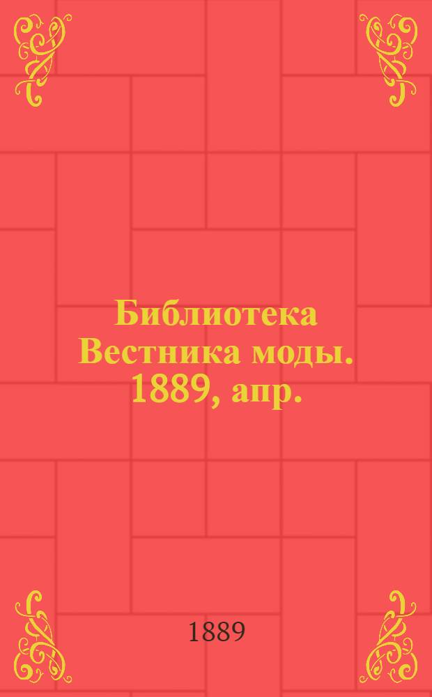 Библиотека Вестника моды. 1889, апр. : 1889, апр.