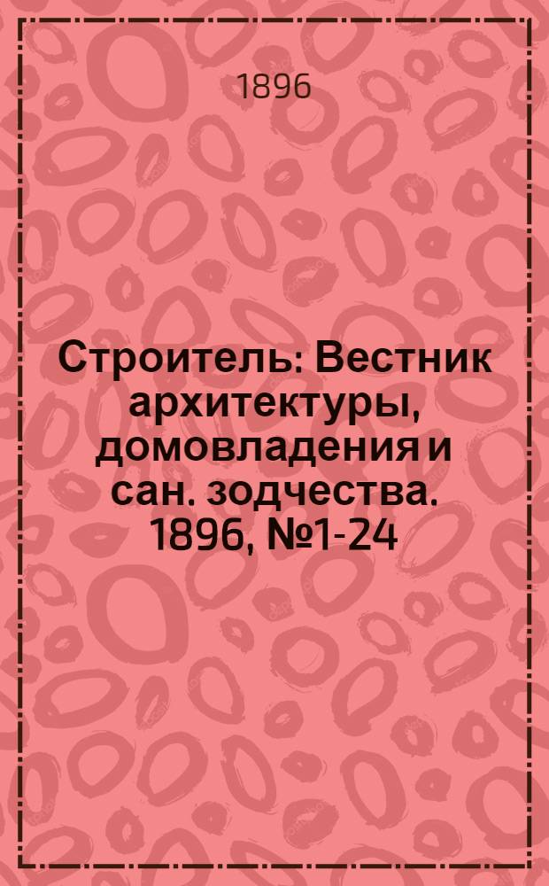Строитель : Вестник архитектуры, домовладения и сан. зодчества. 1896, № 1-24 (янв. - дек.) : 1896, № 1-24 (янв. - дек.)
