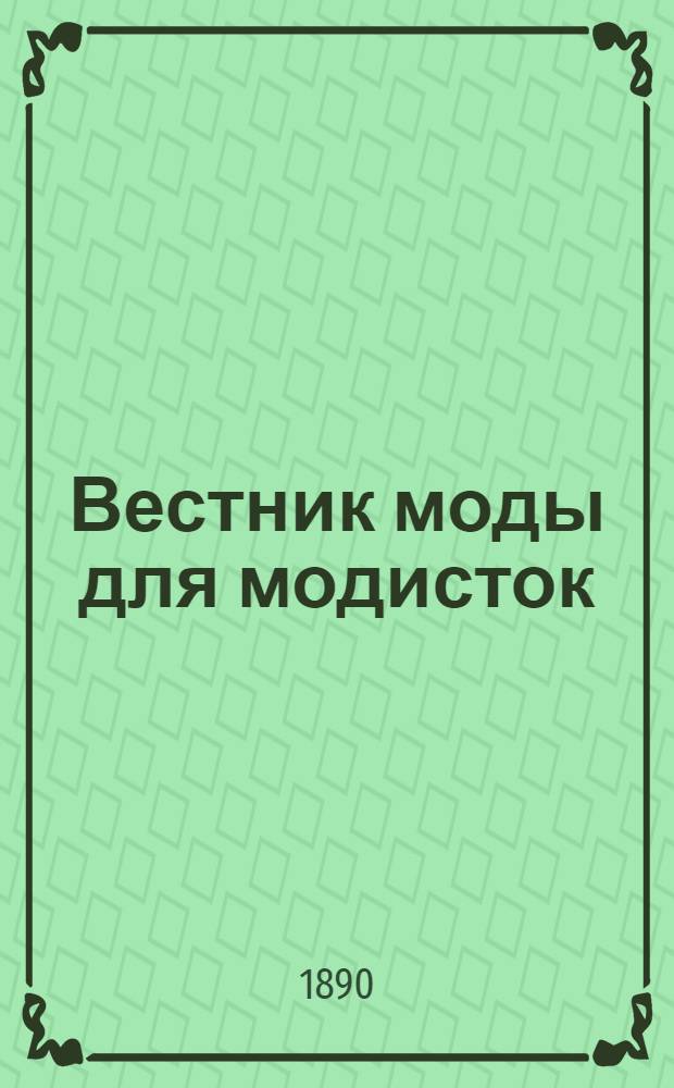 Вестник моды для модисток : Пер. лучшего парижск. журн. "La Modiste universelle". Г.2 1890, № 1-12 : Г.2 1890, № 1-12