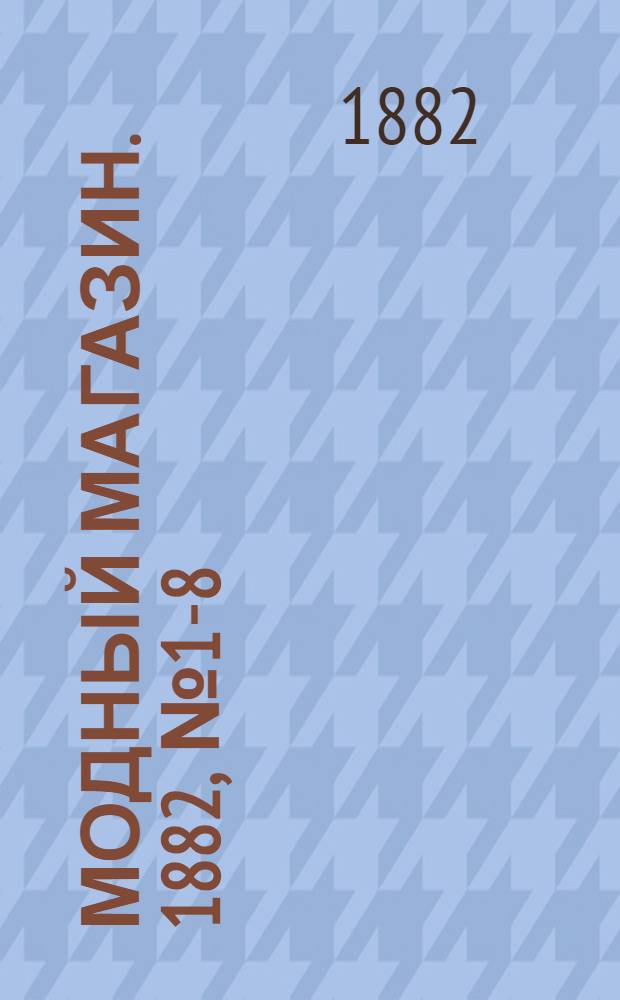 Модный магазин. 1882, № 1-8 (1 янв. - 15 апр.) : 1882, № 1-8 (1 янв. - 15 апр.)