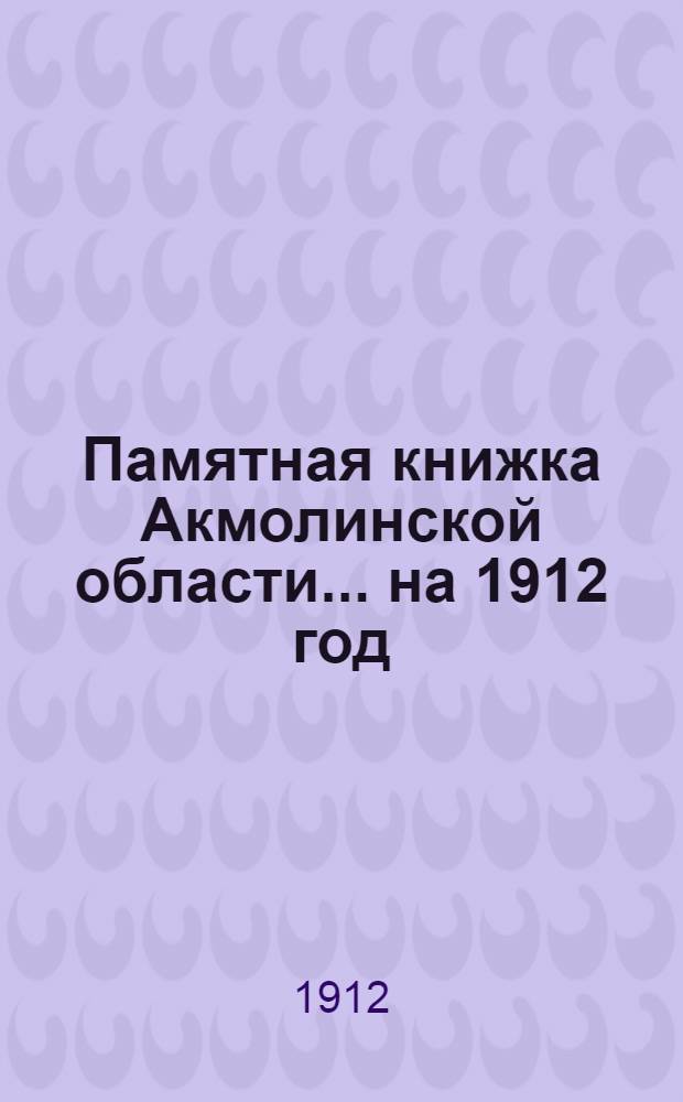 Памятная книжка Акмолинской области... на 1912 год : Памятная книжка и адрес-календарь Акмолинской области ...
