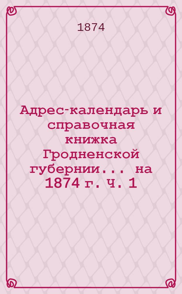 Адрес-календарь и справочная книжка Гродненской губернии... на 1874 г. Ч. 1 : Адрес-календарь