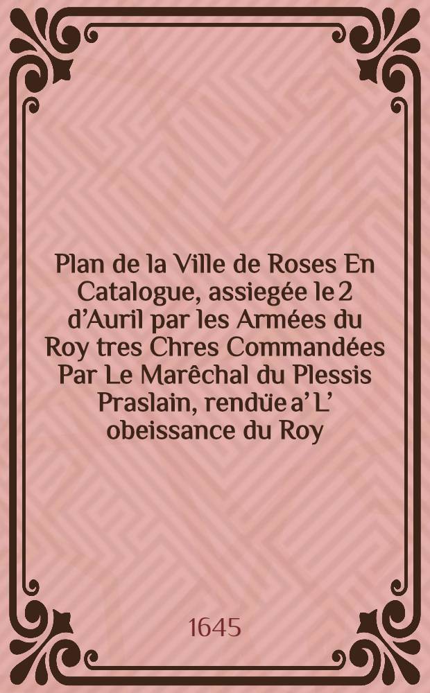 Plan de la Ville de Roses En Catalogue, assiegée le 2 d’Auril par les Armées du Roy tres Chres Commandées Par Le Marêchal du Plessis Praslain, rendüe a’ L’ obeissance du Roy, Le 29-e May ensuiuant, 1645. A Paris…
