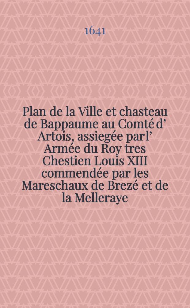 Plan de la Ville et chasteau de Bappaume au Comté d’ Artois, assiegée par l’ Armée du Roy tres Chestien Louis XIII commendée par les Mareschaux de Brezé et de la Melleraye, le 10-e Septembre, rendue à l’ obeissance de sa Ma-te le 18-e dud it mois en l’ année 1641