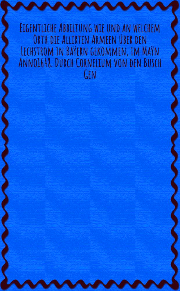 Eigentliche Abbiltung wie und an welchem Orth die Allirten Armeen &uuml;ber den Lechstrom in Ba&yuml;ern gekommen, im Ma&yuml;n Anno1648. Durch Cornelium von den Busch Gen. Quartirmeist. Carl Henric &agrave; Osten &ndash; Ing. dеlin.