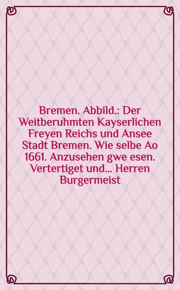 Bremen. Abbild. : Der Weitberuhmten Kayserlichen Freyen Reichs und Ansee Stadt Bremen. Wie selbe Ao 1661. Anzusehen gwe[e]sen. Vertertiget und… Herren Burgermeist. Synd und Rahtsverwanten… offeriret von Joh. Landwehr
