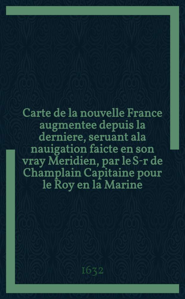 Carte de la nouvelle France augmentee depuis la derniere, seruant ala nauigation faicte en son vray Meridien, par le S-r de Champlain Capitaine pour le Roy en la Marine, lequel depuis l’ an 1603 jusques en l’ annie 1629; a descouvert plusieurs costes, terres… comme il se voit en ses relations quil a faict Im primer en 1632 ou il voit cette marque ce sont habitations qu’ ont faict les francois