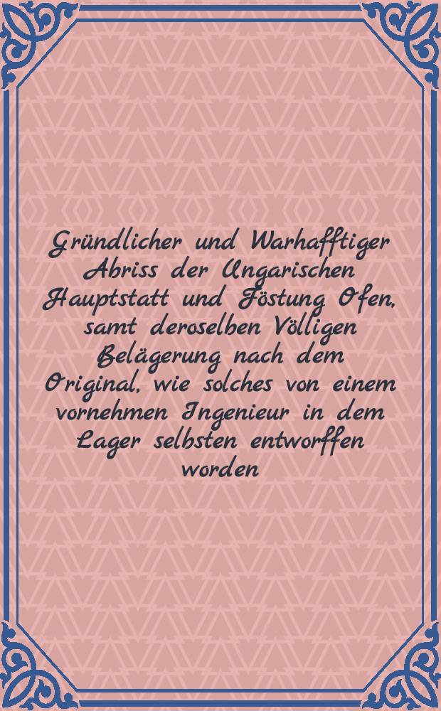 Gründlicher und Warhafftiger Abriss der Ungarischen Hauptstatt und Föstung Ofen, samt deroselben Völligen Belägerung nach dem Original, wie solches von einem vornehmen Ingenieur in dem Lager selbsten entworffen worden