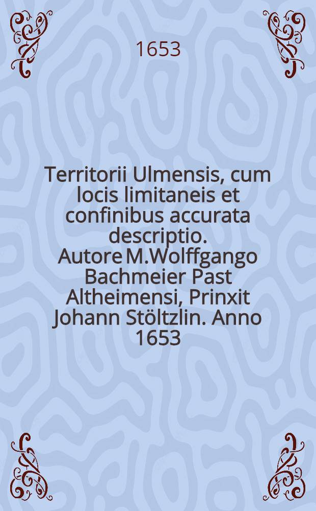 Territorii Ulmensis, cum locis limitaneis et confinibus accurata descriptio. Autore M.Wolffgango Bachmeier Past Altheimensi, Prinxit Johann Stöltzlin. Anno 1653