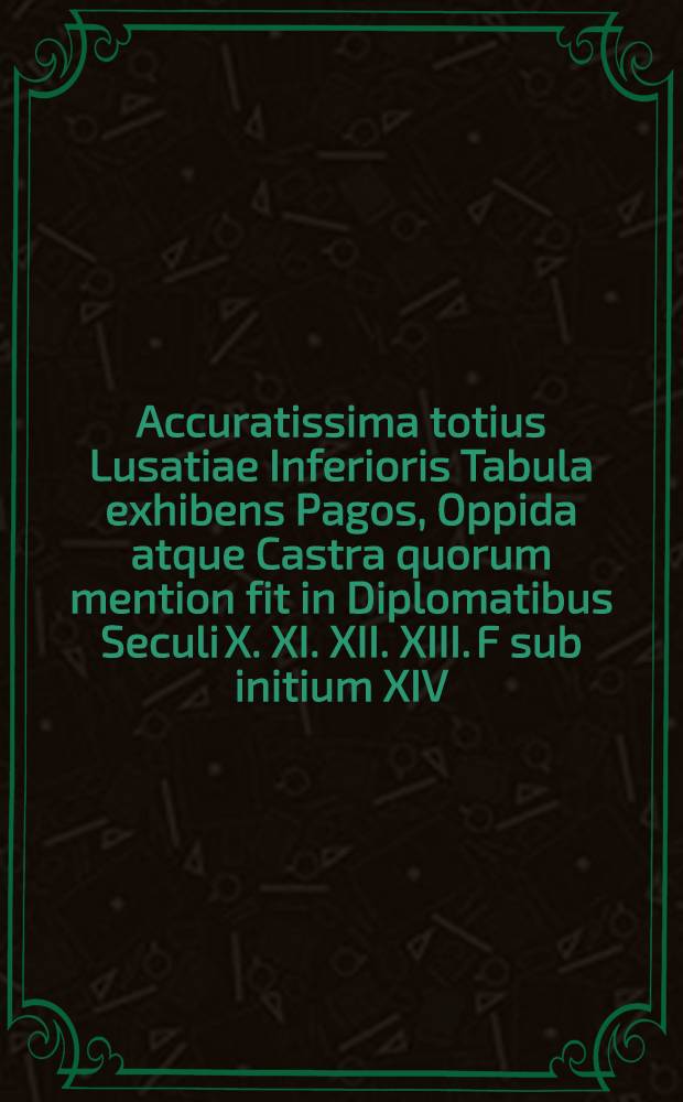 Accuratissima totius Lusatiae Inferioris Tabula exhibens Pagos, Oppida atque Castra quorum mention fit in Diplomatibus Seculi X. XI. XII. XIII. F sub initium XIV