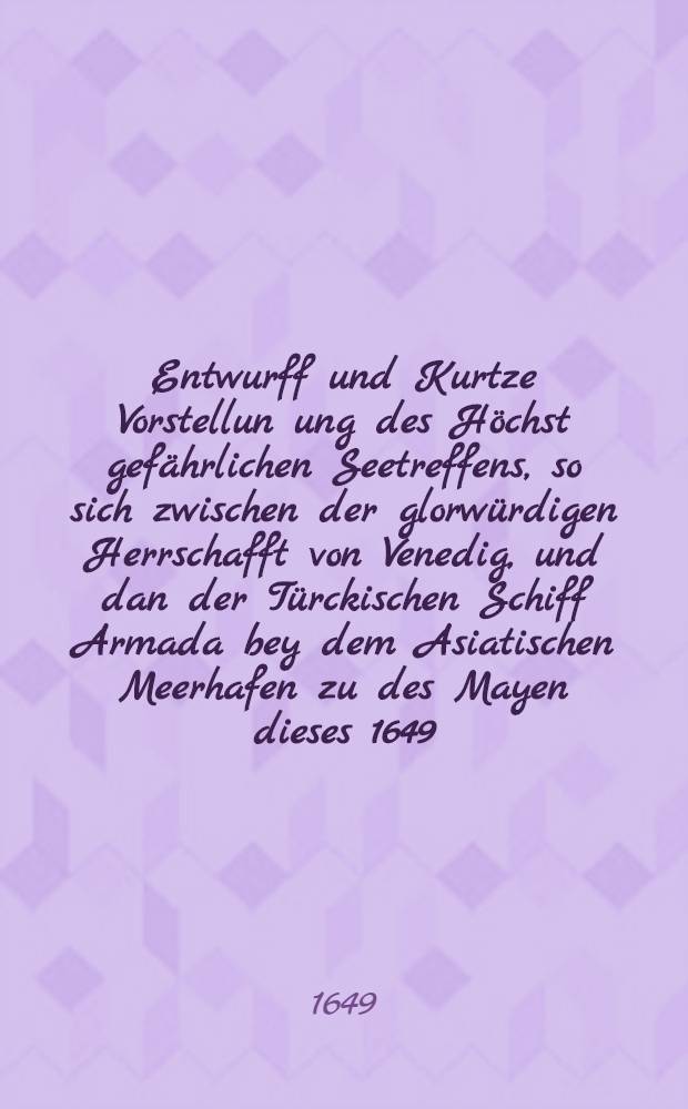 Entwurff und Kurtze Vorstellun[un]g des Höchst gefährlichen Seetreffens, so sich zwischen der glorwürdigen Herrschafft von Venedig, und dan der Türckischen Schiff Armada bey dem Asiatischen Meerhafen zu des Mayen dieses 1649. Jahrs, begeben
