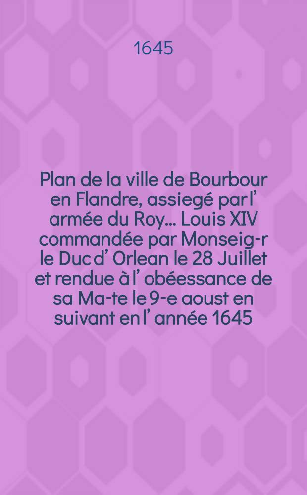 Plan de la ville de Bourbour en Flandre, assiegé par l’ armée du Roy… Louis XIV commandée par Monseig-r le Duc d’ Orlean le 28 Juillet et rendue à l’ obéessance de sa Ma-te le 9-e aoust en suivant en l’ année 1645