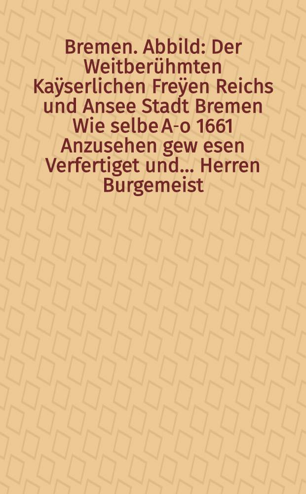 Bremen. Abbild: Der Weitberühmten Kaÿserlichen Freÿen Reichs und Ansee Stadt Bremen Wie selbe A-o 1661 Anzusehen gew[e]sen Verfertiget und… Herren Burgemeist. Sÿnd und Rahtsverwanten… offeriret van Joh. Landwehr