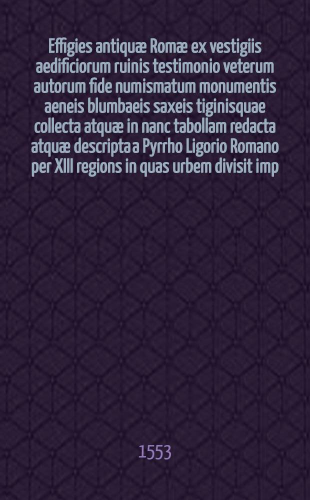 Effigies antiquæ Romæ ex vestigiis aedificiorum ruinis testimonio veterum autorum fide numismatum monumentis aeneis blumbaeis saxeis tiginisquae collecta atquæ in nanc tabollam redacta atquæ descripta a Pyrrho Ligorio Romano per XIII regions in quas urbem divisit imp. Caesar August