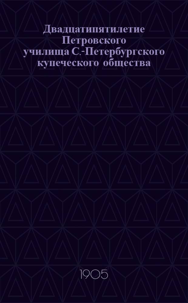 Двадцатипятилетие Петровского училища С.-Петербургского купеческого общества : 1-е окт. 1880 г. - 1-е окт. 1905 г