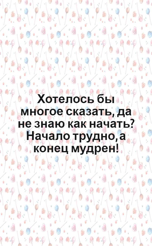 Хотелось бы многое сказать, да не знаю как начать? Начало трудно, а конец мудрен! : открытое письмо
