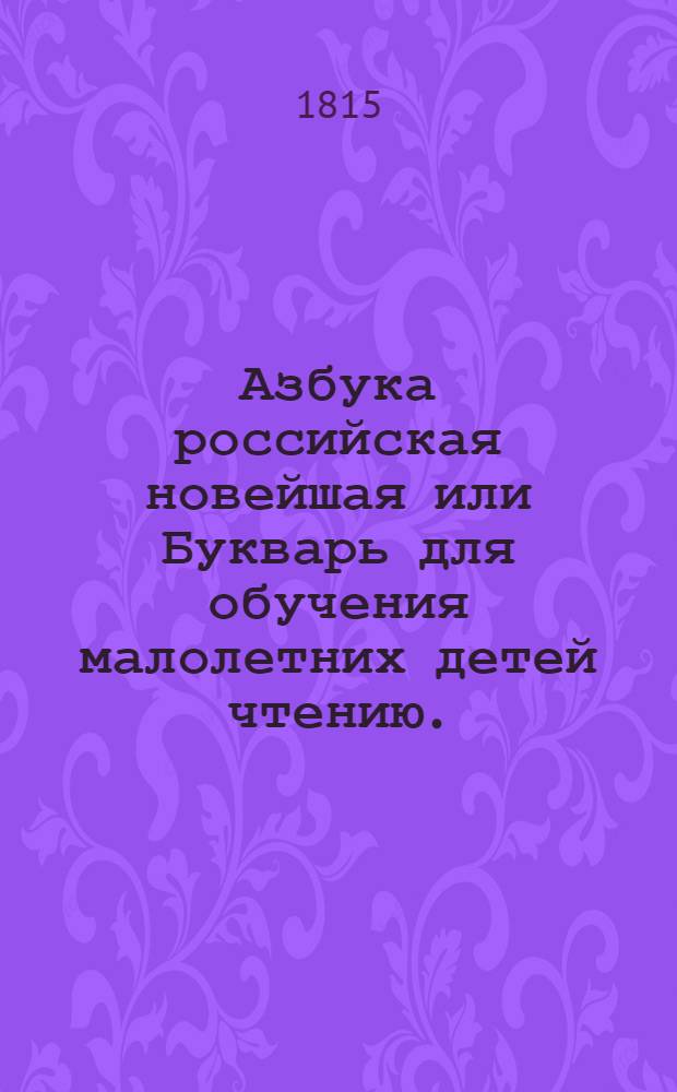 Азбука российская новейшая или Букварь для обучения малолетних детей чтению. : С молитвами, нравоучениями, краткими для детей повестями, с первыми правилами арифметики и грамматики