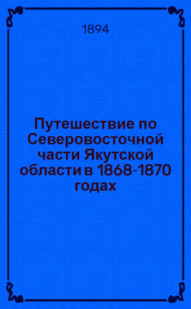Путешествие по Северовосточной части Якутской области в 1868-1870 годах : читано в заседании Физико-математического отделения 27 марта 1891 г. [Т. 1]