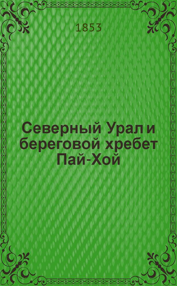 Северный Урал и береговой хребет Пай-Хой : Исслед. Экспедиции, снаряж. Имп. Рус. геогр. о-вом в 1847, 1848 и 1850 годах. Т. 1. Т. 1 : [Географические определения мест и магнитные наблюдения