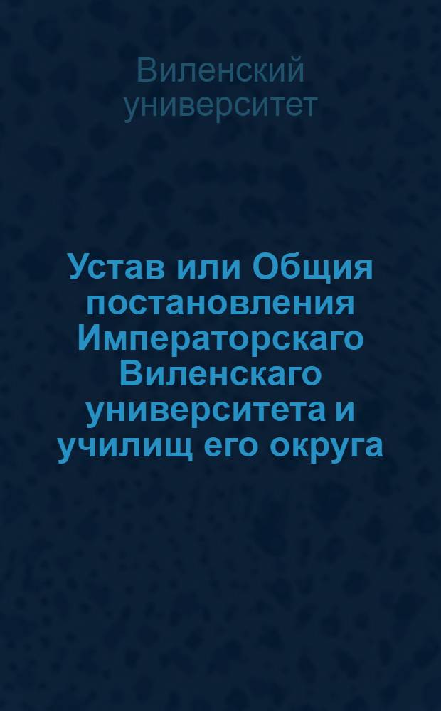 Устав или Общия постановления Императорскаго Виленскаго университета и училищ его округа. : Утв. 18 мая 1803 г.