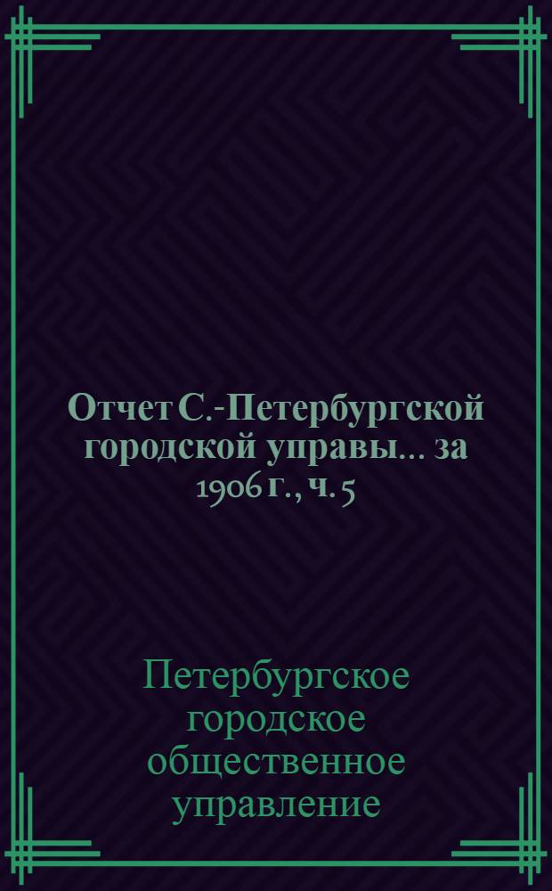 Отчет С.-Петербургской городской управы... ... за 1906 г., ч. 5 : Отчеты о деятельности установлений, подведомственных Городской управе