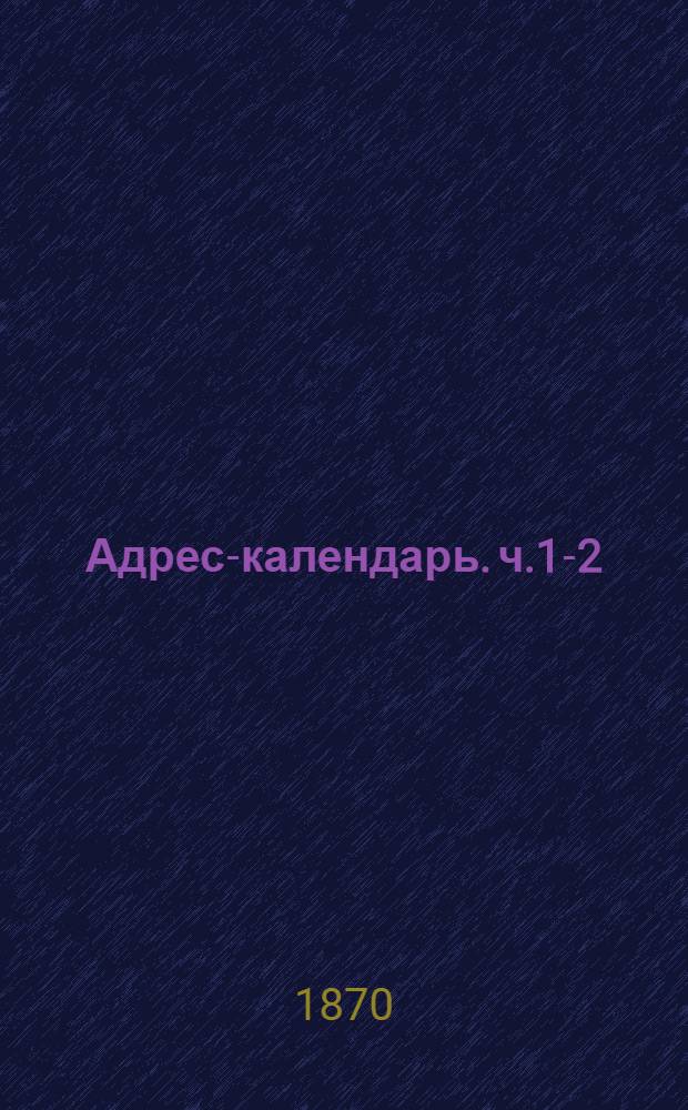 Адрес-календарь. ч.1-2 : Обшая роспись начальствующих и прочих должностных лиц по всем управлениям в Российской империи на 1870 г
