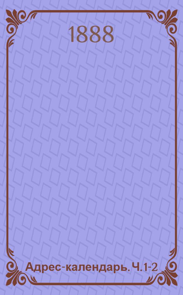Адрес-календарь. Ч. 1-2 : Общая роспись начальствующих и прочих должностных лиц по всем управлениям в Российской империи на 1888 год