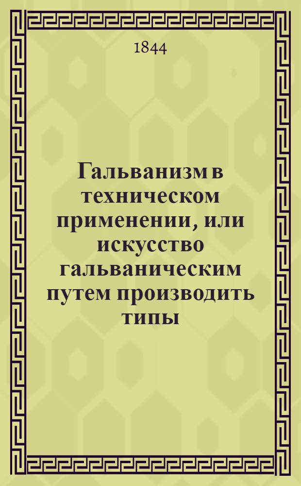 Гальванизм в техническом применении, или искусство гальваническим путем производить типы, покрывать медью жизненные припасы и разные вещи для сохранения их; также делать медные доски для гравирования; изготовлять гравюры... с объяснением необходимых предварительных понятий о химии и физике... Ч. 1
