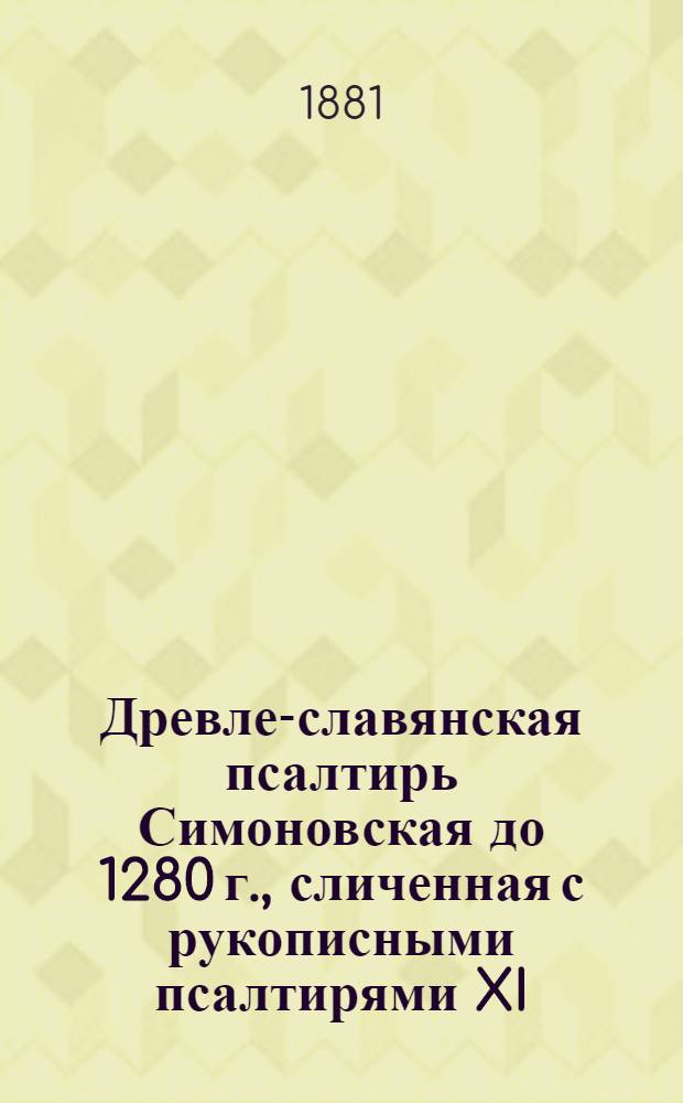 Древле-славянская псалтирь Симоновская до 1280 г., сличенная с рукописными псалтирями XI, XII, XIII, XIV, XV, XVI, XVII в. и старопечатными XV и XVI в. с греческим текстом X в. из Феодоритовой псалтири, сличенным с псалтирью в Синайской библии, псалтирью 862 года, псалтирью X в. Норовскою, псалтирью X-XI в. и старопечатною 1597 г. Т. 3