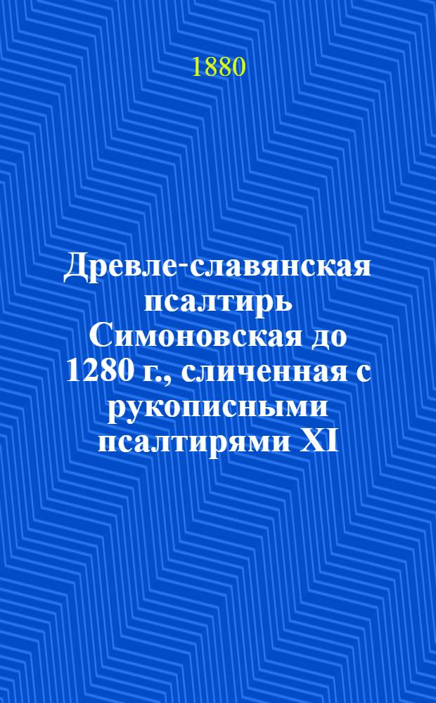 Древле-славянская псалтирь Симоновская до 1280 г., сличенная с рукописными псалтирями XI, XII, XIII, XIV, XV, XVI, XVII в. и старопечатными XV и XVI в. с греческим текстом X в. из Феодоритовой псалтири, сличенным с псалтирью в Синайской библии, псалтирью 862 года, псалтирью X в. Норовскою, псалтирью X-XI в. и старопечатною 1597 г. Т. 1
