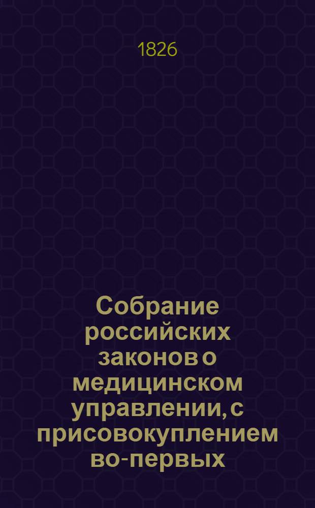 Собрание российских законов о медицинском управлении, с присовокуплением во-первых, краткого обозрения устройства в России врачебной части и во-вторых, постановлений правительства по предмету наук медицинской, фармацевтической, ветеринарной и принадлежащих к ним судной медицины и полиции медицинской : С 1640 по 1826 г. вкл. Ч. 3