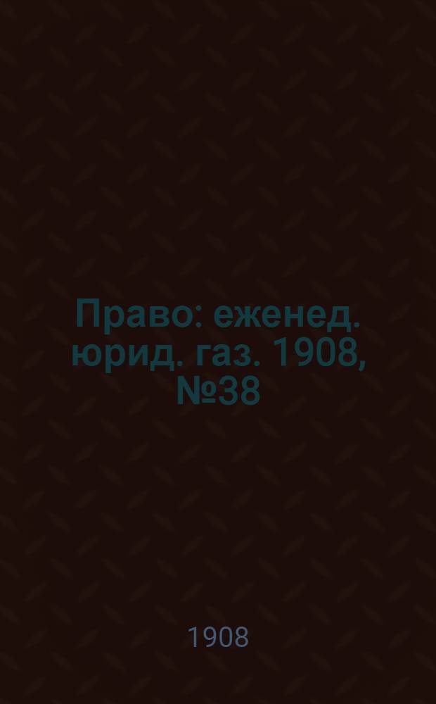 Право : еженед. юрид. газ. 1908, №38 (21 сент.) : 1908, №38 (21 сент.)