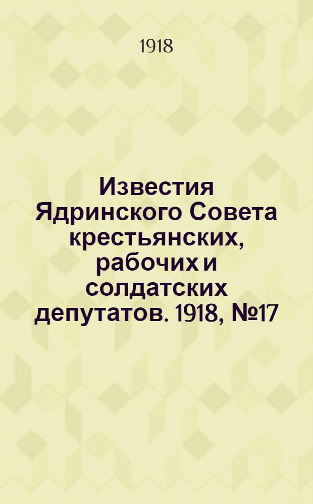 Известия Ядринского Совета крестьянских, рабочих и солдатских депутатов. 1918, № 17 (21 февр.) : 1918, № 17 (21 февр.)