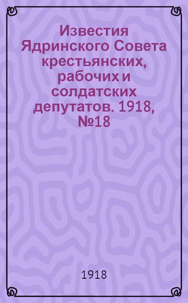 Известия Ядринского Совета крестьянских, рабочих и солдатских депутатов. 1918, № 18 (23 февр.) : 1918, № 18 (23 февр.)