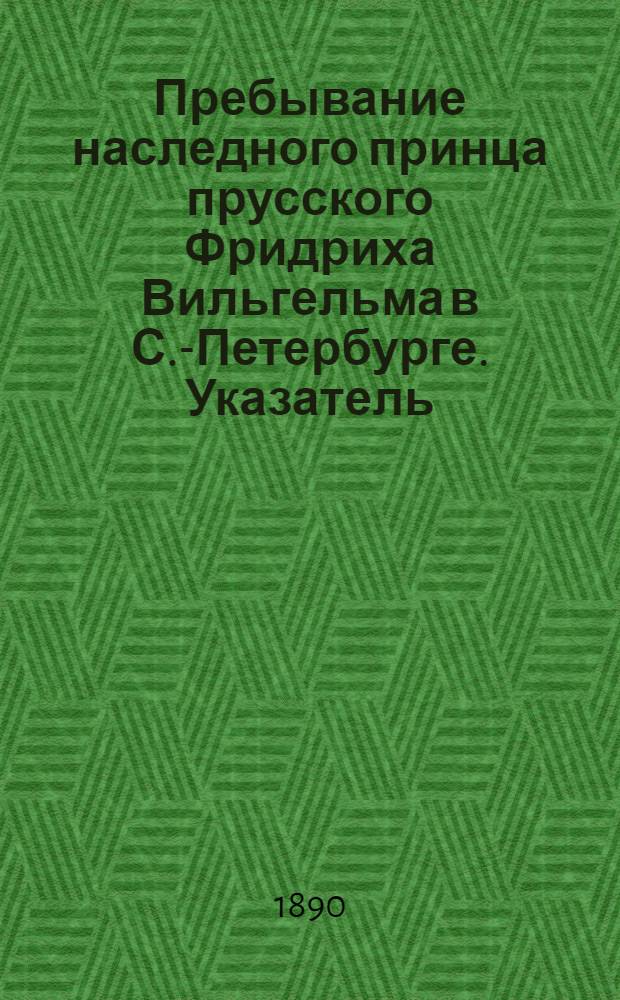 Пребывание наследного принца прусского Фридриха Вильгельма в С.-Петербурге. [Указатель...]. .