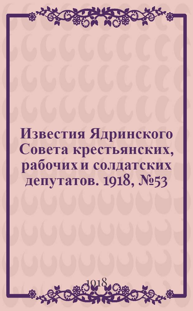 Известия Ядринского Совета крестьянских, рабочих и солдатских депутатов. 1918, № 53 (8 апр.) : 1918, № 53 (8 апр.)