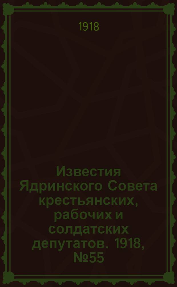 Известия Ядринского Совета крестьянских, рабочих и солдатских депутатов. 1918, № 55 (11 апр.) : 1918, № 55 (11 апр.)