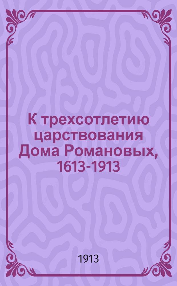 К трехсотлетию царствования Дома Романовых, 1613-1913 : Сост. по трудам А. Баранова, Н. Горелова и К. Иванова