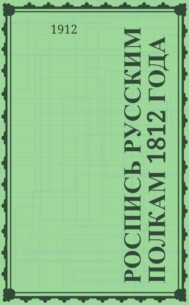 Роспись русским полкам 1812 года : Справ. о полках регуляр. пехоты и кавалерии 1812 г. с указанием названий полков в 1812 г., их дальнейшей судьбы, принадлежности в 1812 г. к армиям, корпусам и дивизиям, формы обмундирования, знамен и штандартов 1812 г. и наград за боевые подвиги 1812, 1813 и 1814 гг. : С прил. крат. общ. описаний орг., обмундирования, знамен и штандартов в 1812 г., расписаний армий 1812 г. и приказов о пожаловании наград за боевые подвиги 1812, 1813 1814 гг., с рис. форм и знамен