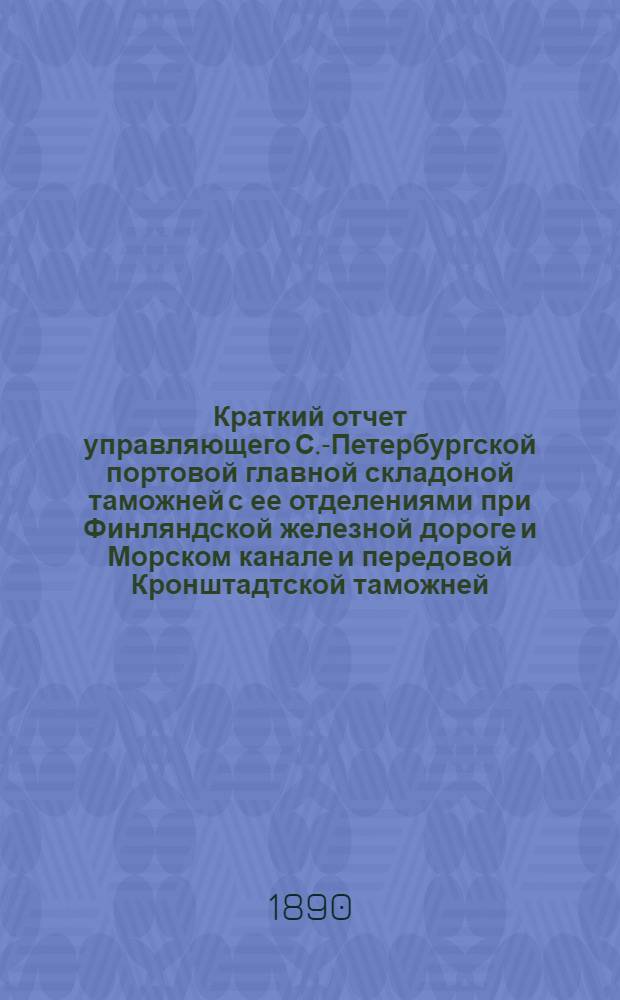 Краткий отчет управляющего С.-Петербургской портовой главной складоной таможней с ее отделениями при Финляндской железной дороге и Морском канале и передовой Кронштадтской таможней...