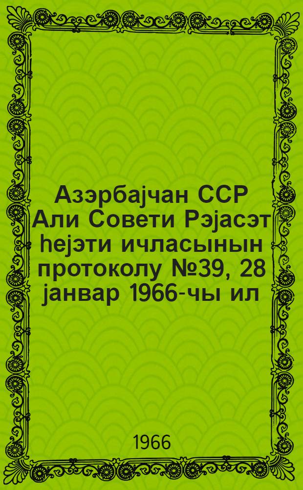 Азэрбаjчан ССР Али Совети Рэjасэт hеjэти ичласынын протоколу № 39, 28 jанвар 1966-чы ил = Протокол № 39 Заседания Президиума Верховного Совета Азербайджанской ССР, 28 января 1966 г.