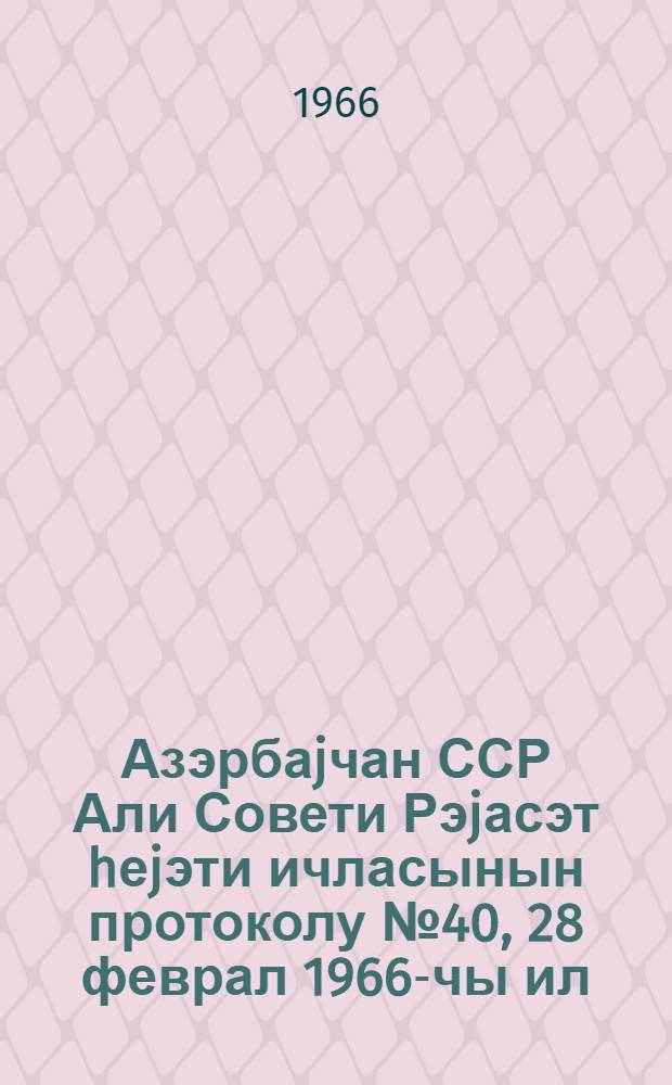 Азэрбаjчан ССР Али Совети Рэjасэт hеjэти ичласынын протоколу № 40, 28 феврал 1966-чы ил = Протокол № 40 Заседания Президиума Верховного Совета Азербайджанской ССР, 28 февраля 1966 г.