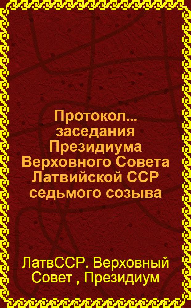 Протокол... заседания Президиума Верховного Совета Латвийской ССР седьмого созыва... и указы и постановления Президиума Верховного Совета Латвийской ССР...