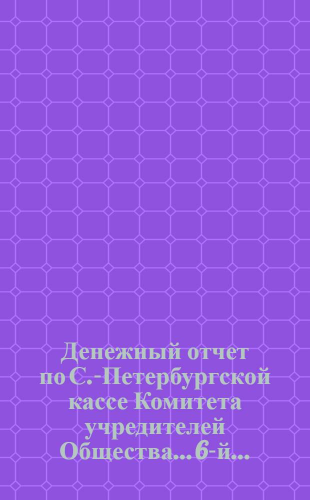 ...Денежный отчет по С.-Петербургской кассе Комитета учредителей Общества... 6-й... : 6-й..., соединенный, из четырех годовых отчетов, за отчетные годы: 1) с 1 мая 1890 г. по 1 мая 1891 г., 2) с 1 мая 1891 г. по 1 мая 1892 г., 3) с 1 мая 1892 г. по 1 мая 1893 г. и 4) с 1 мая 1893 г. по 1 мая 1894 года