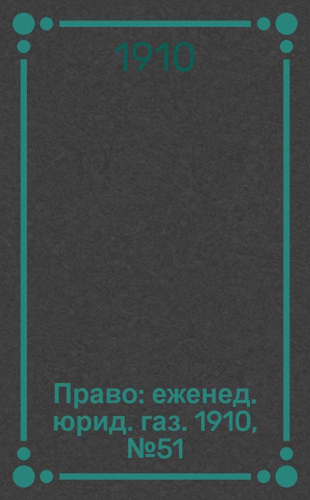 Право : еженед. юрид. газ. 1910, №51 (19 дек.) : 1910, №51 (19 дек.)